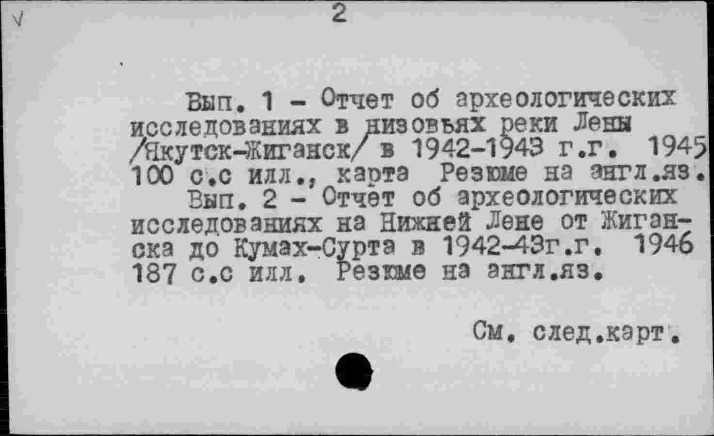 ﻿Вып. 1 - Отчет об археологических исследованиях в низовьях реки Лены /Якутск-Жиганск/ в 1942-1943 г.г. 1945 100 с.с Илл., каота Резюме на англ.яз.
Вып. 2 - Отчет об археологических исследованиях на Нижней Лене от Жиган-ска до Кумах-Суртэ в 1942-43г.г. 1946 187 с.с илл. Резюме на англ.яз.
См. след.карт.